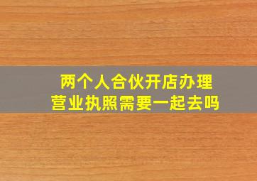 两个人合伙开店办理营业执照需要一起去吗