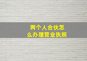 两个人合伙怎么办理营业执照