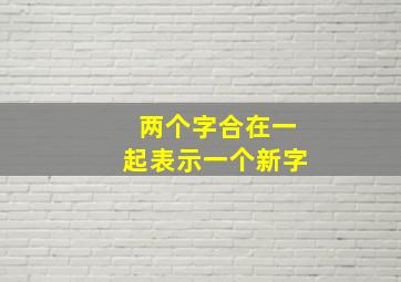 两个字合在一起表示一个新字