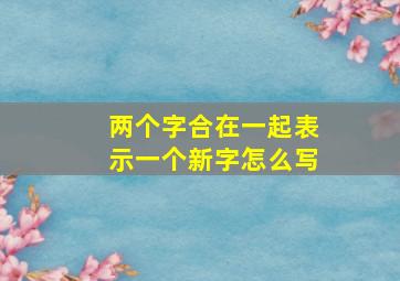 两个字合在一起表示一个新字怎么写