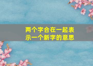 两个字合在一起表示一个新字的意思