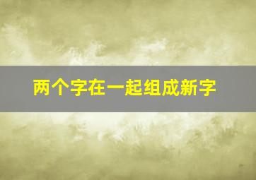 两个字在一起组成新字