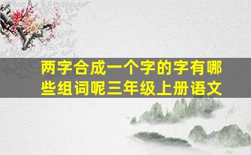 两字合成一个字的字有哪些组词呢三年级上册语文