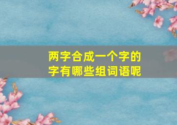 两字合成一个字的字有哪些组词语呢