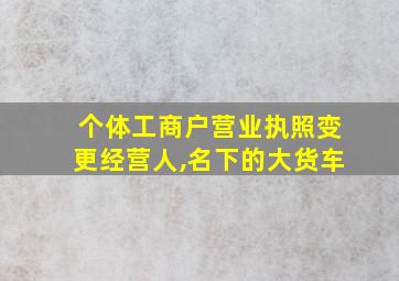 个体工商户营业执照变更经营人,名下的大货车