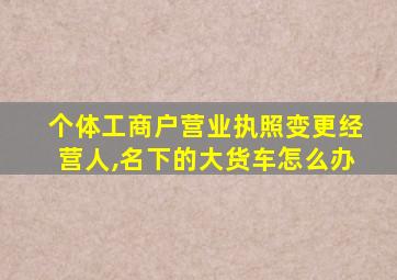 个体工商户营业执照变更经营人,名下的大货车怎么办