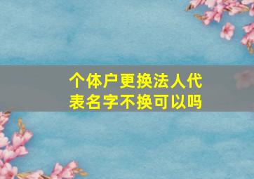 个体户更换法人代表名字不换可以吗