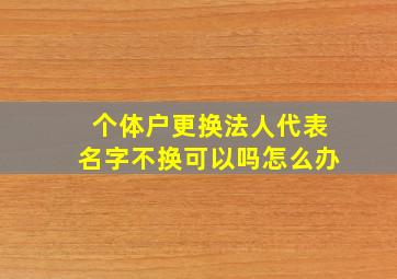 个体户更换法人代表名字不换可以吗怎么办