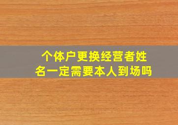 个体户更换经营者姓名一定需要本人到场吗