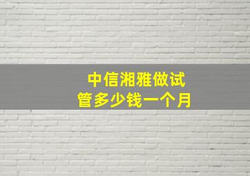 中信湘雅做试管多少钱一个月