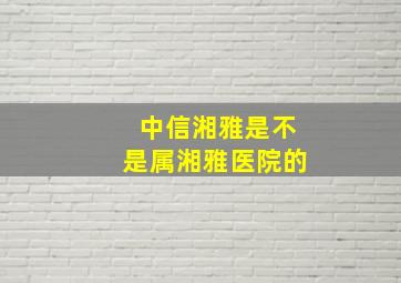 中信湘雅是不是属湘雅医院的