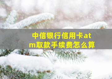 中信银行信用卡atm取款手续费怎么算