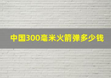 中国300毫米火箭弹多少钱