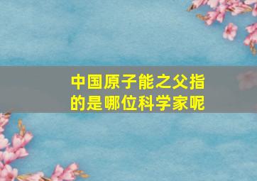 中国原子能之父指的是哪位科学家呢