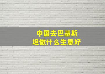 中国去巴基斯坦做什么生意好