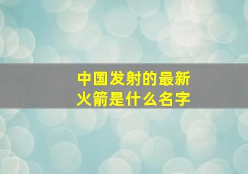 中国发射的最新火箭是什么名字