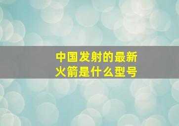 中国发射的最新火箭是什么型号