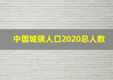 中国城镇人口2020总人数