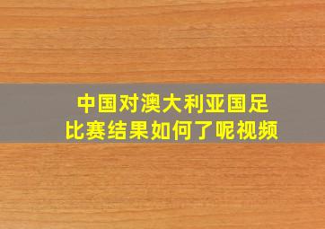 中国对澳大利亚国足比赛结果如何了呢视频