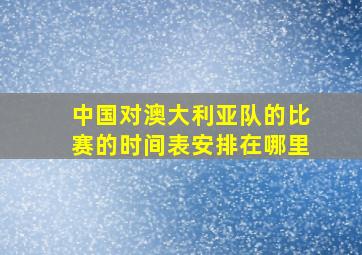 中国对澳大利亚队的比赛的时间表安排在哪里