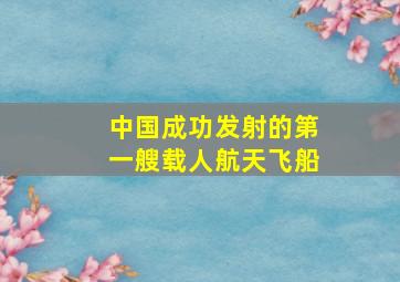 中国成功发射的第一艘载人航天飞船