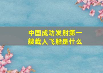 中国成功发射第一艘载人飞船是什么