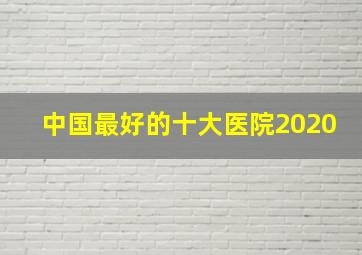 中国最好的十大医院2020