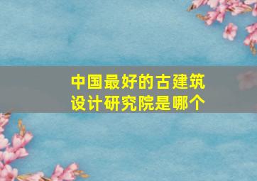 中国最好的古建筑设计研究院是哪个