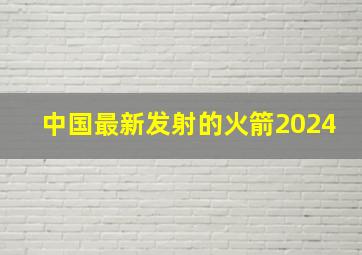 中国最新发射的火箭2024