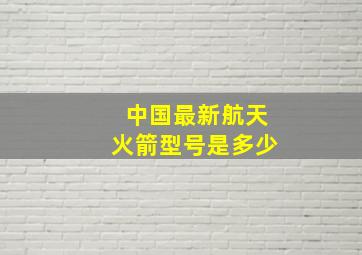 中国最新航天火箭型号是多少