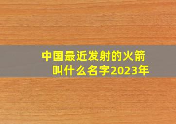 中国最近发射的火箭叫什么名字2023年