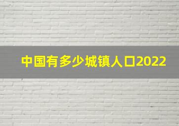 中国有多少城镇人口2022