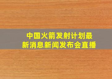 中国火箭发射计划最新消息新闻发布会直播