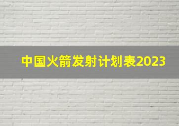 中国火箭发射计划表2023