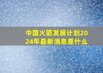 中国火箭发展计划2024年最新消息是什么