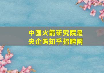 中国火箭研究院是央企吗知乎招聘网