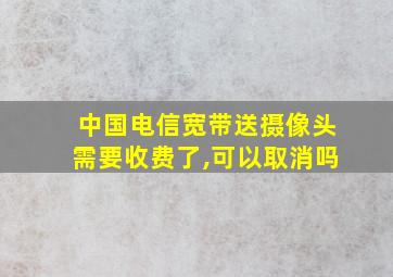 中国电信宽带送摄像头需要收费了,可以取消吗