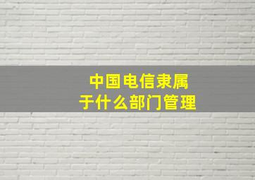 中国电信隶属于什么部门管理