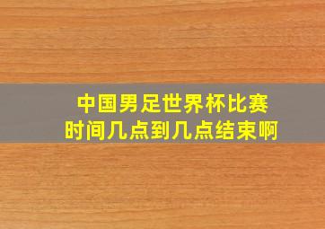 中国男足世界杯比赛时间几点到几点结束啊