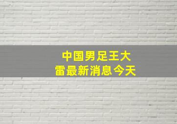 中国男足王大雷最新消息今天