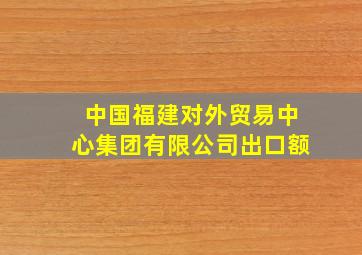 中国福建对外贸易中心集团有限公司出口额