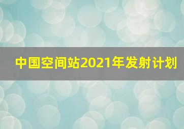 中国空间站2021年发射计划