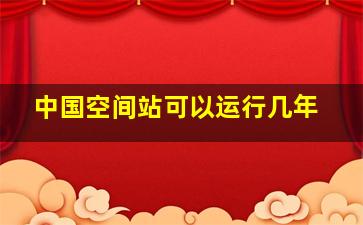 中国空间站可以运行几年