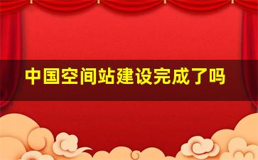 中国空间站建设完成了吗