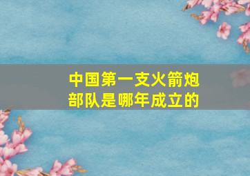 中国第一支火箭炮部队是哪年成立的