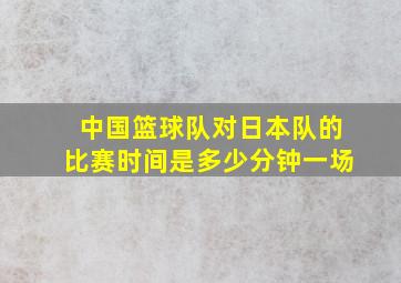 中国篮球队对日本队的比赛时间是多少分钟一场