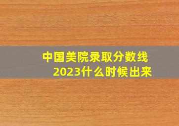 中国美院录取分数线2023什么时候出来