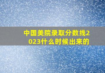 中国美院录取分数线2023什么时候出来的