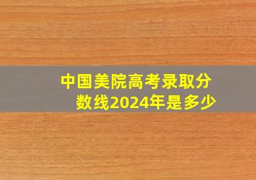 中国美院高考录取分数线2024年是多少