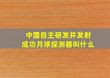 中国自主研发并发射成功月球探测器叫什么